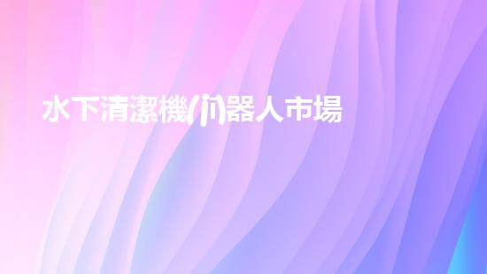 水下清潔機(jī)器人市場(chǎng)：一波新浪潮來襲！